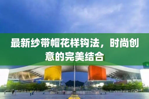 最新纱带帽花样钩法，时尚创意的完美结合