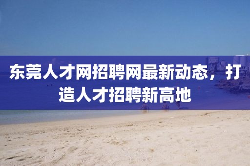 东莞人才网招聘网最新动态，打造人才招聘新高地