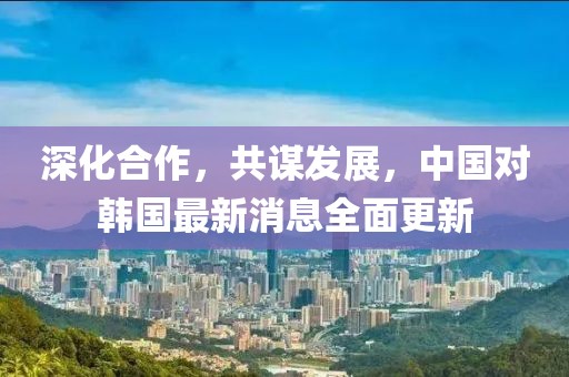 深化合作，共谋发展，中国对韩国最新消息全面更新