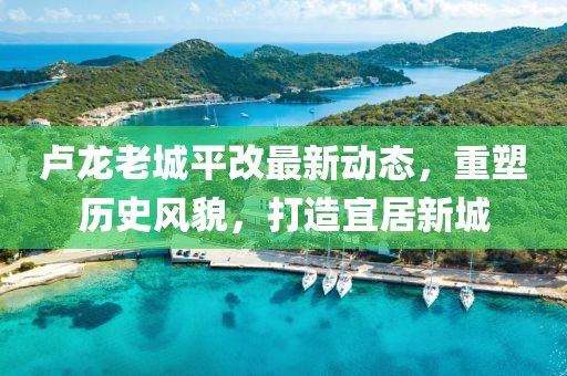 卢龙老城平改最新动态，重塑历史风貌，打造宜居新城