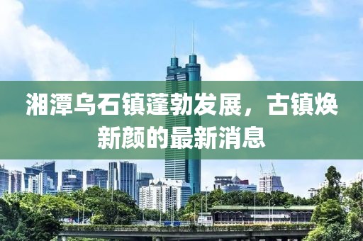 湘潭乌石镇蓬勃发展，古镇焕新颜的最新消息