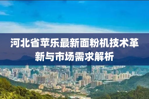 河北省苹乐最新面粉机技术革新与市场需求解析