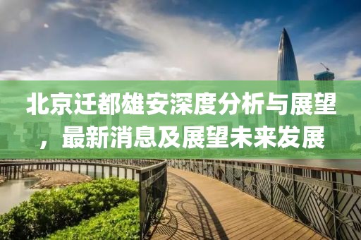 北京迁都雄安深度分析与展望，最新消息及展望未来发展