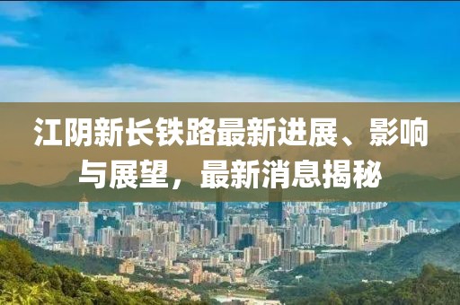 江阴新长铁路最新进展、影响与展望，最新消息揭秘