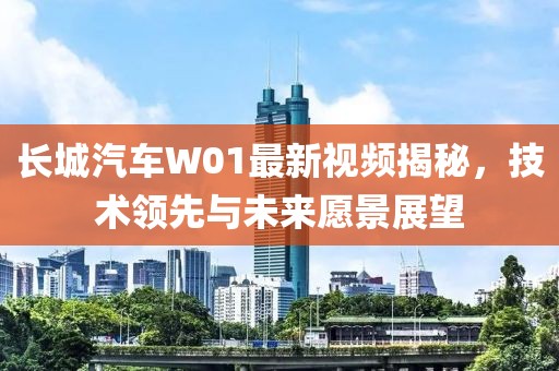长城汽车W01最新视频揭秘，技术领先与未来愿景展望