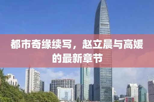 都市奇缘续写，赵立晨与高媛的最新章节