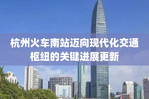 杭州火车南站迈向现代化交通枢纽的关键进展更新