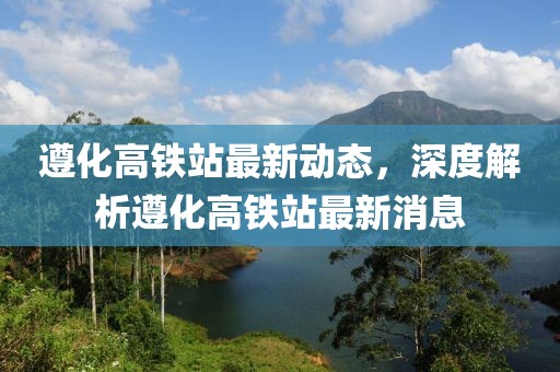 遵化高铁站最新动态，深度解析遵化高铁站最新消息