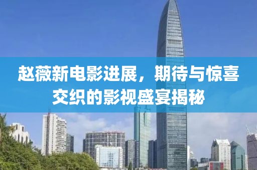 赵薇新电影进展，期待与惊喜交织的影视盛宴揭秘