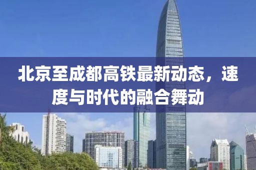 北京至成都高铁最新动态，速度与时代的融合舞动