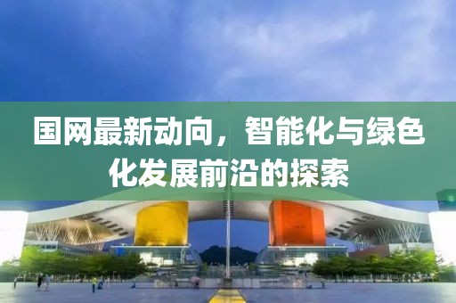 国网最新动向，智能化与绿色化发展前沿的探索