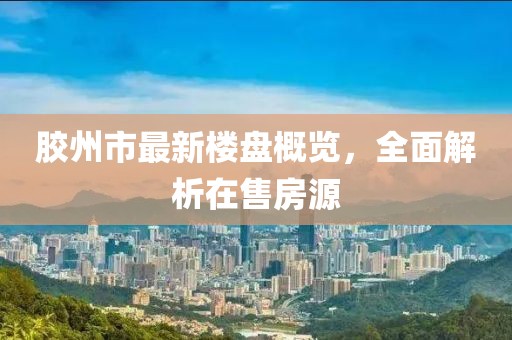 胶州市最新楼盘概览，全面解析在售房源