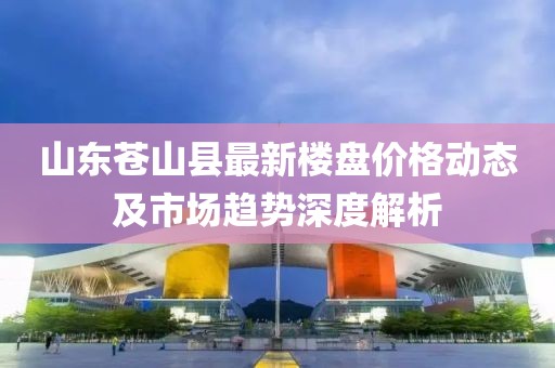 山东苍山县最新楼盘价格动态及市场趋势深度解析