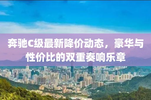 奔驰C级最新降价动态，豪华与性价比的双重奏响乐章