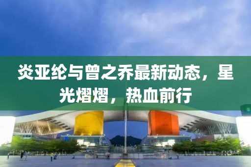 炎亚纶与曾之乔最新动态，星光熠熠，热血前行