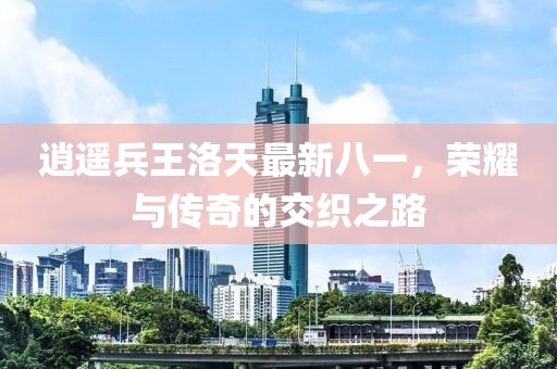 逍遥兵王洛天最新八一，荣耀与传奇的交织之路
