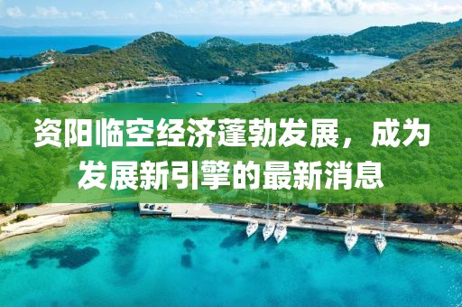资阳临空经济蓬勃发展，成为发展新引擎的最新消息