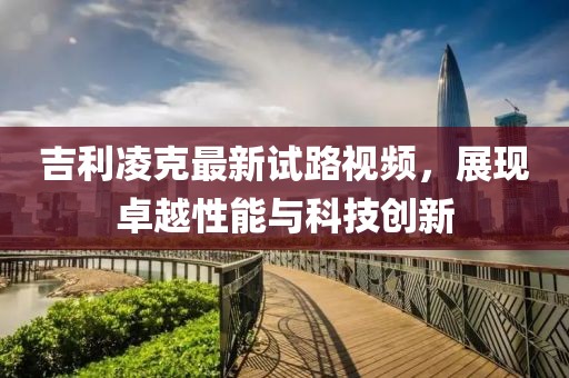 吉利凌克最新试路视频，展现卓越性能与科技创新