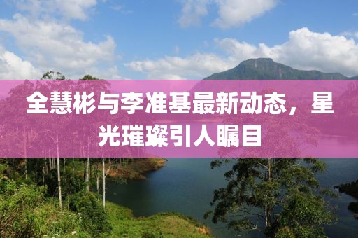 全慧彬与李准基最新动态，星光璀璨引人瞩目