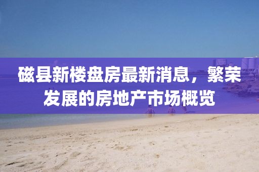 磁县新楼盘房最新消息，繁荣发展的房地产市场概览