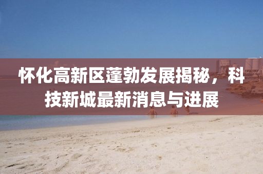 怀化高新区蓬勃发展揭秘，科技新城最新消息与进展