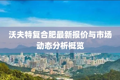 沃夫特复合肥最新报价与市场动态分析概览