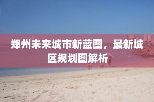 郑州未来城市新蓝图，最新城区规划图解析