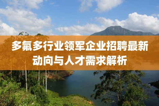 多氟多行业领军企业招聘最新动向与人才需求解析