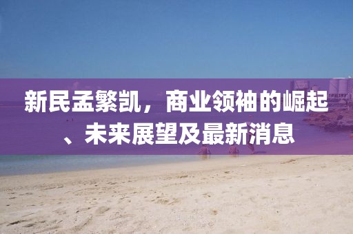 新民孟繁凯，商业领袖的崛起、未来展望及最新消息