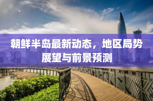 朝鲜半岛最新动态，地区局势展望与前景预测