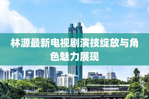 林源最新电视剧演技绽放与角色魅力展现