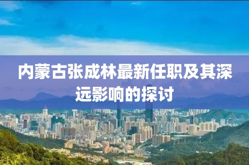 内蒙古张成林最新任职及其深远影响的探讨