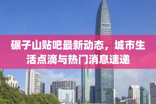 碾子山贴吧最新动态，城市生活点滴与热门消息速递