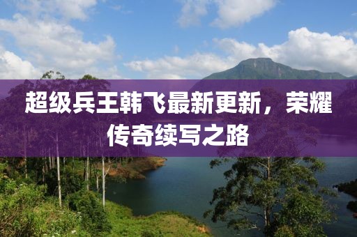 超级兵王韩飞最新更新，荣耀传奇续写之路