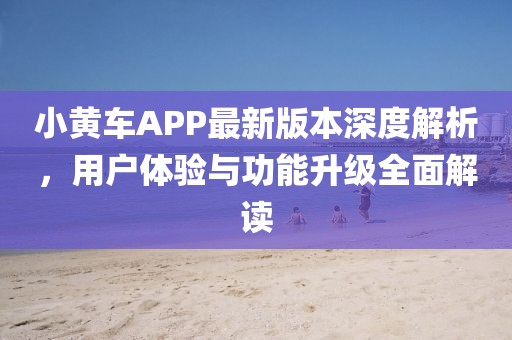 小黄车APP最新版本深度解析，用户体验与功能升级全面解读