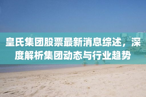 皇氏集团股票最新消息综述，深度解析集团动态与行业趋势