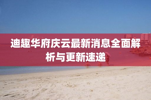 迪趣华府庆云最新消息全面解析与更新速递