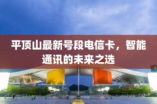 平顶山最新号段电信卡，智能通讯的未来之选