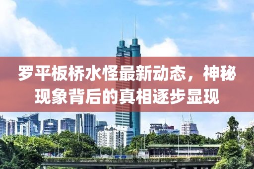 罗平板桥水怪最新动态，神秘现象背后的真相逐步显现