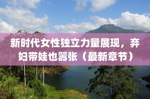 新时代女性独立力量展现，弃妇带娃也嚣张（最新章节）