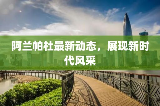 阿兰帕杜最新动态，展现新时代风采