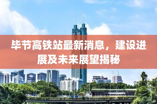 毕节高铁站最新消息，建设进展及未来展望揭秘