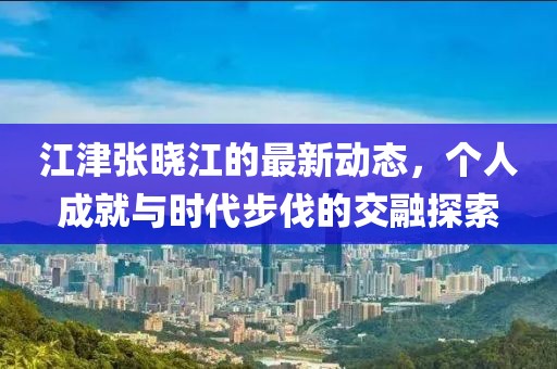 江津张晓江的最新动态，个人成就与时代步伐的交融探索