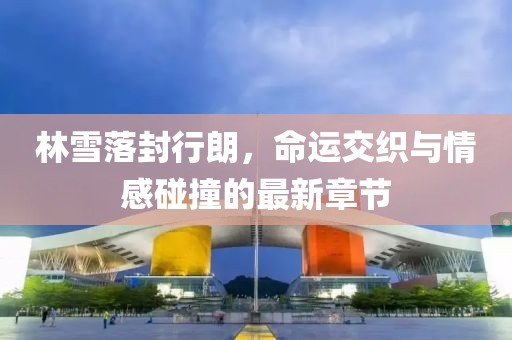 林雪落封行朗，命运交织与情感碰撞的最新章节