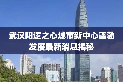 武汉阳逻之心城市新中心蓬勃发展最新消息揭秘
