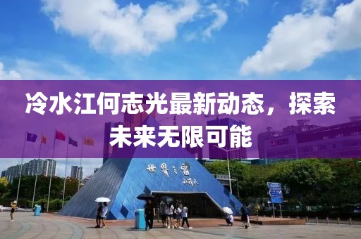 冷水江何志光最新动态，探索未来无限可能