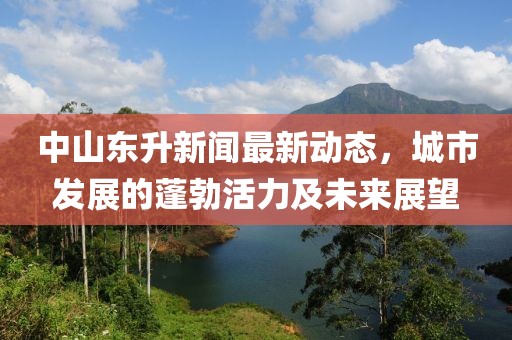 中山东升新闻最新动态，城市发展的蓬勃活力及未来展望