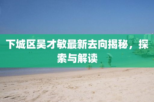下城区吴才敏最新去向揭秘，探索与解读