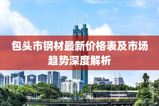 包头市钢材最新价格表及市场趋势深度解析
