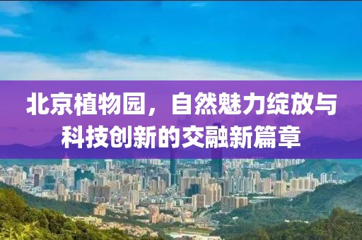 北京植物园，自然魅力绽放与科技创新的交融新篇章